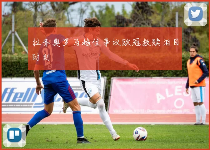 拉齐奥罗马越位争议欧冠救赎泪目时刻