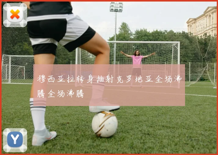 穆西亚拉转身抽射克罗地亚全场沸腾全场沸腾
