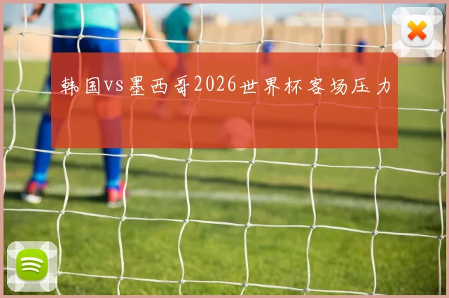 韩国vs墨西哥2026世界杯客场压力