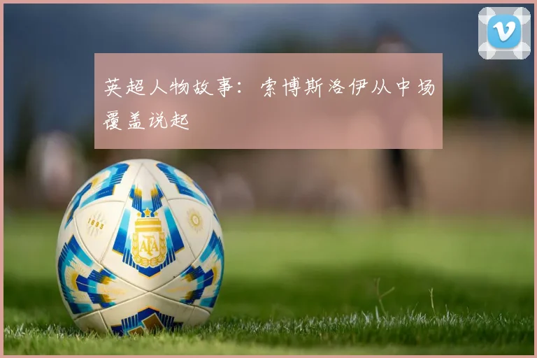 英超人物故事:索博斯洛伊从中场覆盖说起