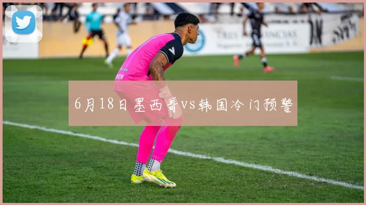 6月18日墨西哥vs韩国冷门预警