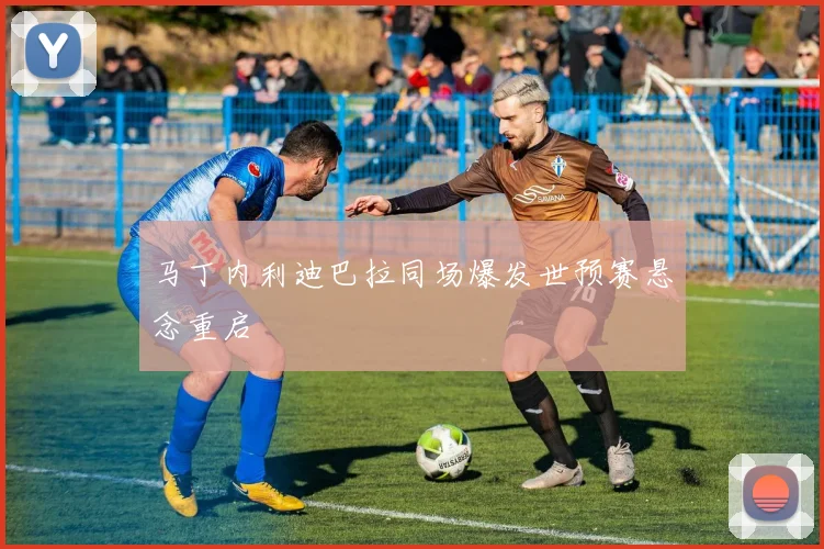马丁内利迪巴拉同场爆发世预赛悬念重启