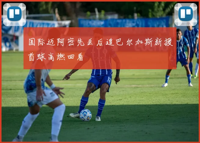 国际迈阿密先丢后追巴尔加斯新援首球高燃回看