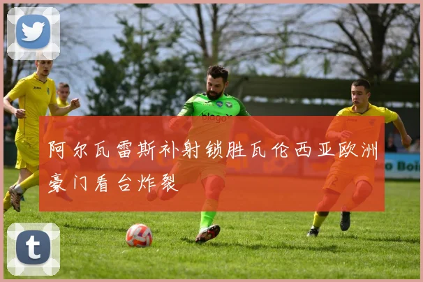 阿尔瓦雷斯补射锁胜瓦伦西亚欧洲豪门看台炸裂