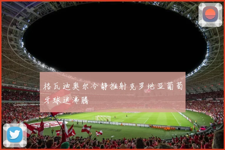格瓦迪奥尔冷静推射克罗地亚葡萄牙球迷沸腾