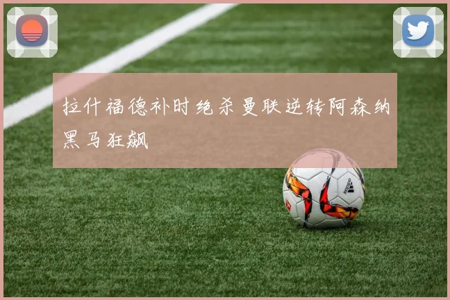 拉什福德补时绝杀曼联逆转阿森纳黑马狂飙