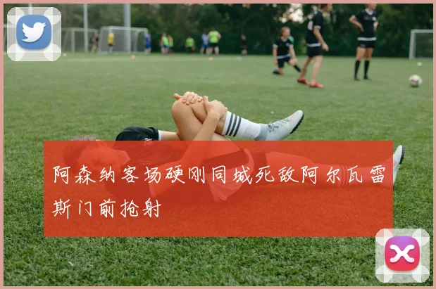 阿森纳客场硬刚同城死敌阿尔瓦雷斯门前抢射