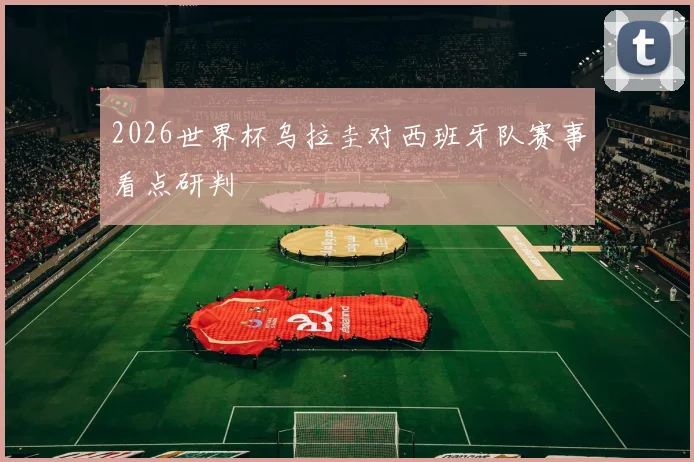 2026世界杯乌拉圭对西班牙队赛事看点研判